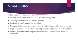 SUGGESTIONS
 Task must not be imposed on anyone.
 Transparency must be maintained at all levels to reduce politics.
 Company policies should be same for everyone.
 Celebrate various festivals at the workplace.
 The subordinates must have an easy access to the boss’s cabin at the time of queries.
 Employees should not play with words and pass on the information in its desired form.
 The management must not be partial to anyone. Don’t blindly support any of the
employees.
 