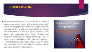 CONCLUSION
 Organizational politics is necessary for a leader to
acquire and retain power and to accomplish major
goals. Although political behaviour can be unethical
and destructive, it also can and should be ethical
and contribute to a balanced set of interests. Your
democratic institution must foster, defend, and
enlarged institution by which knowledge can be
made greater and choice wider and more certain .
The real function of power and the order it creates
the liberation of men and women to think and be
and make the most of themselves.
 