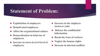 Statement of Problem:
 Exploitation of employees
 Demotivated employees
 Affect the organizational culture
 Demoralization in behavior of
employees
 Increase in stress level of level of
employees
 Increase in the employee
turnover ratio
 Release the confidential
information
 Break the trust of workers
 Neglect the human rights
 Increase in internal conflicts
 