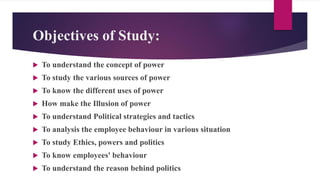 Objectives of Study:
 To understand the concept of power
 To study the various sources of power
 To know the different uses of power
 How make the Illusion of power
 To understand Political strategies and tactics
 To analysis the employee behaviour in various situation
 To study Ethics, powers and politics
 To know employees' behaviour
 To understand the reason behind politics
 