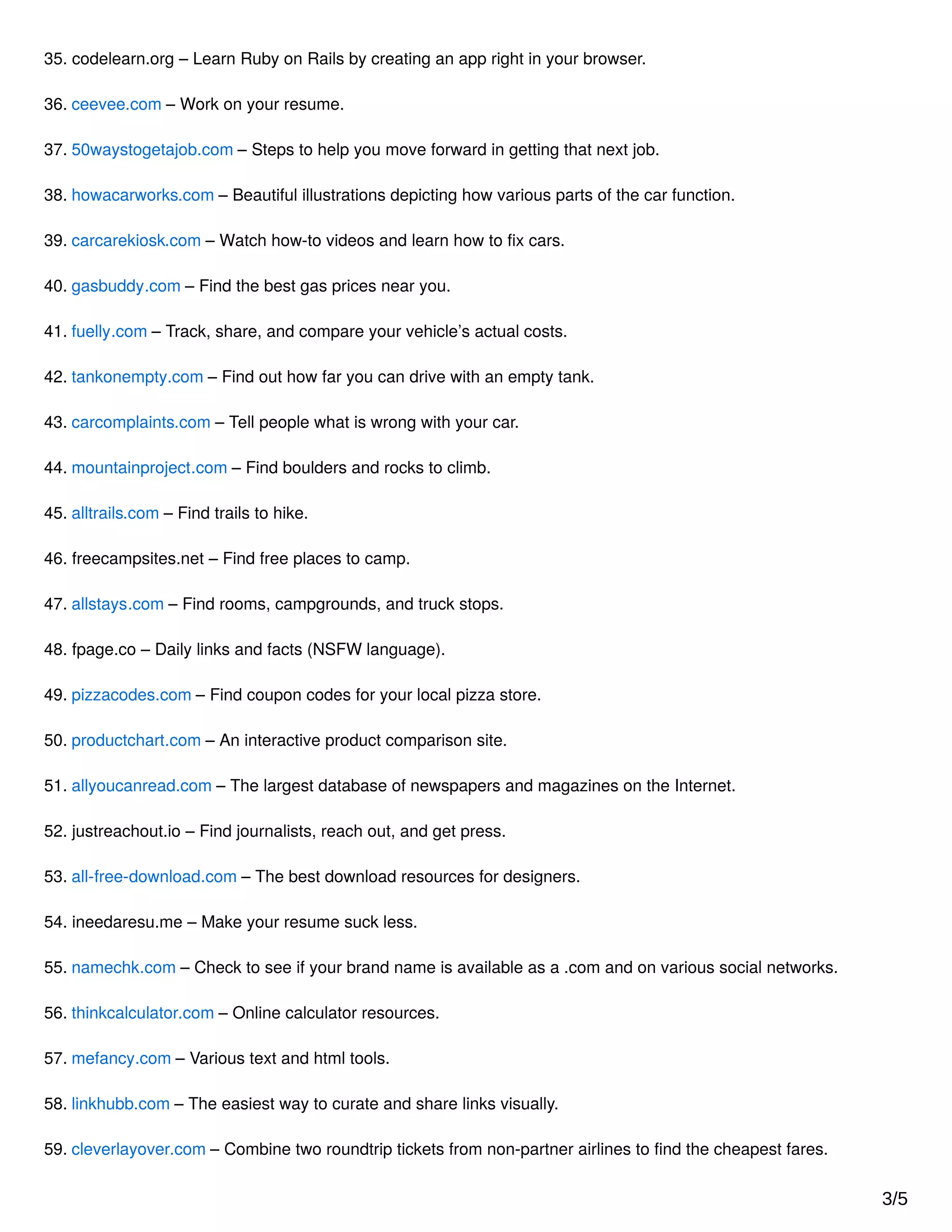 35. codelearn.org – Learn Ruby on Rails by creating an app right in your browser.
36. ceevee.com – Work on your resume.
37. 50waystogetajob.com – Steps to help you move forward in getting that next job.
38. howacarworks.com – Beautiful illustrations depicting how various parts of the car function.
39. carcarekiosk.com – Watch how-to videos and learn how to ﬁx cars.
40. gasbuddy.com – Find the best gas prices near you.
41. fuelly.com – Track, share, and compare your vehicle’s actual costs.
42. tankonempty.com – Find out how far you can drive with an empty tank.
43. carcomplaints.com – Tell people what is wrong with your car.
44. mountainproject.com – Find boulders and rocks to climb.
45. alltrails.com – Find trails to hike.
46. freecampsites.net – Find free places to camp.
47. allstays.com – Find rooms, campgrounds, and truck stops.
48. fpage.co – Daily links and facts (NSFW language).
49. pizzacodes.com – Find coupon codes for your local pizza store.
50. productchart.com – An interactive product comparison site.
51. allyoucanread.com – The largest database of newspapers and magazines on the Internet.
52. justreachout.io – Find journalists, reach out, and get press.
53. all-free-download.com – The best download resources for designers.
54. ineedaresu.me – Make your resume suck less.
55. namechk.com – Check to see if your brand name is available as a .com and on various social networks.
56. thinkcalculator.com – Online calculator resources.
57. mefancy.com – Various text and html tools.
58. linkhubb.com – The easiest way to curate and share links visually.
59. cleverlayover.com – Combine two roundtrip tickets from non-partner airlines to ﬁnd the cheapest fares.
3/5
 
