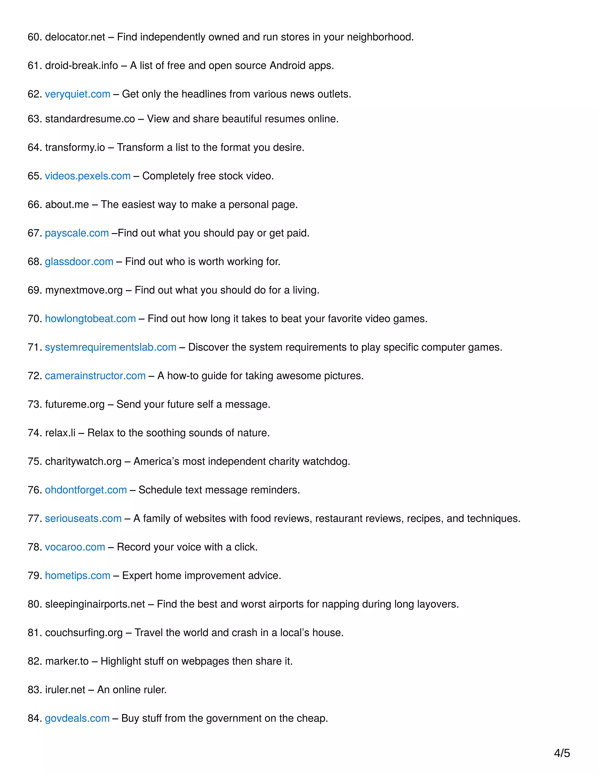 60. delocator.net – Find independently owned and run stores in your neighborhood.
61. droid-break.info – A list of free and open source Android apps.
62. veryquiet.com – Get only the headlines from various news outlets.
63. standardresume.co – View and share beautiful resumes online.
64. transformy.io – Transform a list to the format you desire.
65. videos.pexels.com – Completely free stock video.
66. about.me – The easiest way to make a personal page.
67. payscale.com –Find out what you should pay or get paid.
68. glassdoor.com – Find out who is worth working for.
69. mynextmove.org – Find out what you should do for a living.
70. howlongtobeat.com – Find out how long it takes to beat your favorite video games.
71. systemrequirementslab.com – Discover the system requirements to play speciﬁc computer games.
72. camerainstructor.com – A how-to guide for taking awesome pictures.
73. futureme.org – Send your future self a message.
74. relax.li – Relax to the soothing sounds of nature.
75. charitywatch.org – America’s most independent charity watchdog.
76. ohdontforget.com – Schedule text message reminders.
77. seriouseats.com – A family of websites with food reviews, restaurant reviews, recipes, and techniques.
78. vocaroo.com – Record your voice with a click.
79. hometips.com – Expert home improvement advice.
80. sleepinginairports.net – Find the best and worst airports for napping during long layovers.
81. couchsurﬁng.org – Travel the world and crash in a local’s house.
82. marker.to – Highlight stuﬀ on webpages then share it.
83. iruler.net – An online ruler.
84. govdeals.com – Buy stuﬀ from the government on the cheap.
4/5
 