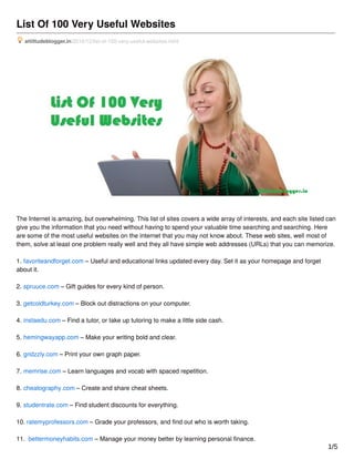 List Of 100 Very Useful Websites
attittudeblogger.in/2016/12/list-of-100-very-useful-websites.html
The Internet is amazing, but overwhelming. This list of sites covers a wide array of interests, and each site listed can
give you the information that you need without having to spend your valuable time searching and searching. Here
are some of the most useful websites on the internet that you may not know about. These web sites, well most of
them, solve at least one problem really well and they all have simple web addresses (URLs) that you can memorize.
1. favoriteandforget.com – Useful and educational links updated every day. Set it as your homepage and forget
about it.
2. spruuce.com – Gift guides for every kind of person.
3. getcoldturkey.com – Block out distractions on your computer.
4. instaedu.com – Find a tutor, or take up tutoring to make a little side cash.
5. hemingwayapp.com – Make your writing bold and clear.
6. gridzzly.com – Print your own graph paper.
7. memrise.com – Learn languages and vocab with spaced repetition.
8. cheatography.com – Create and share cheat sheets.
9. studentrate.com – Find student discounts for everything.
10. ratemyprofessors.com – Grade your professors, and ﬁnd out who is worth taking.
11. bettermoneyhabits.com – Manage your money better by learning personal ﬁnance.
1/5
 