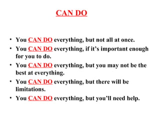 THE  CAN DO  ATTITUDE You  CAN DO  everything, but not all at once. You  CAN DO  everything, if it’s important enough for you to do. You  CAN DO  everything, but you may not be the best at everything. You  CAN DO  everything, but there will be limitations. You  CAN DO  everything, but you’ll need help. 