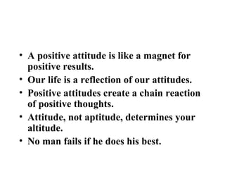 BEST QUOTES ON POSITIVE ATTITUDE A positive attitude is like a magnet for positive results. Our life is a reflection of our attitudes. Positive attitudes create a chain reaction of positive thoughts. Attitude, not aptitude, determines your altitude. No man fails if he does his best. 