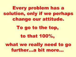 Every problem has a solution, only if we perhaps change our attitude. To go to the top, to that 100%, what we really need to go further...a bit more...