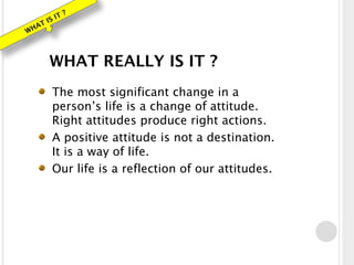 WHAT IS IT ?
WHAT REALLY IS IT ?
The most significant change in a
person’s life is a change of attitude.
Right attitudes produce right actions.
A positive attitude is not a destination.
It is a way of life.
Our life is a reflection of our attitudes.
 