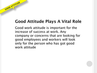 GOOD ATTITUDE
Good Attitude Plays A Vital Role
Good work attitude is important for the
increase of success at work. Any
company or concerns that are looking for
good employees and workers will look
only for the person who has got good
work attitude
 