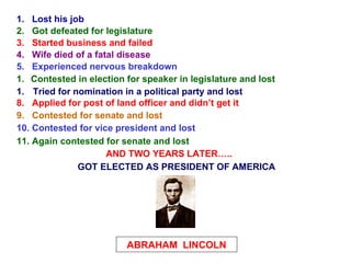 1.  Lost his job 2.  Got defeated for legislature 3.  Started business and failed 4.  Wife died of a fatal disease 5.  Experienced nervous breakdown ,[object Object],[object Object],8.  Applied for post of land officer and didn’t get it 9.  Contested for senate and lost 10. Contested for vice president and lost 11. Again contested for senate and lost AND TWO YEARS LATER….. ABRAHAM  LINCOLN GOT ELECTED AS PRESIDENT OF AMERICA 