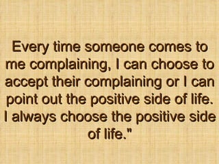 Every time someone comes to me complaining, I can choose to accept their complaining or I can point out the positive side of life. I always choose the positive side of life.&quot; 