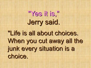 &quot;Yes it is,&quot;  Jerry said. &quot;Life is all about choices. When you cut away all the junk every situation is a choice.  