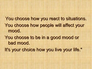 You choose how you react to situations.  You choose how people will affect your mood.  You choose to be in a good mood or bad mood.  It's your choice how you live your life.&quot; 