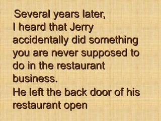Several years later, I heard that Jerry accidentally did something you are never supposed to do in the restaurant business. He left the back door of his restaurant open 