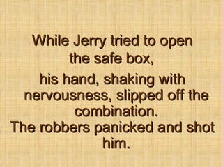 While Jerry tried to open the safe box,   his hand, shaking with nervousness, slipped off the combination. The robbers panicked and shot him. 