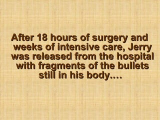 After 18 hours of surgery and weeks of intensive care, Jerry was released from the hospital with fragments of the bullets still in his body.   