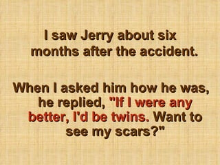 I saw Jerry about six months after the accident. When I asked him how he was, he replied,  &quot;If I were any better, I'd be twins.  Want to see my scars?&quot; 