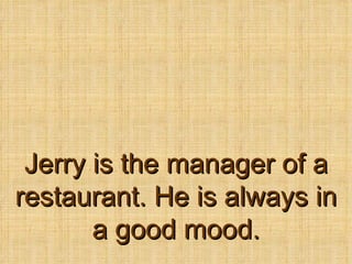 Jerry is the manager of a restaurant. He is always in a good mood. 