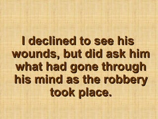 I declined to see his wounds, but did ask him what had gone through his mind as the robbery took place. 