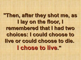 &quot;Then, after they shot me, as I lay on the floor, I remembered that I had two choices: I could choose to live or could choose to die.  I chose to live .&quot;   