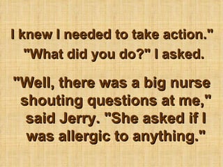 I knew I needed to take action.&quot;  &quot;What did you do?&quot; I asked. &quot;Well, there was a big nurse shouting questions at me,&quot; said Jerry. &quot;She asked if I was allergic to anything.&quot; 