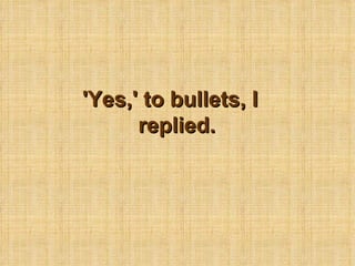 'Yes,' to bullets, I replied. 