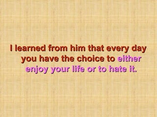 I learned from him that every day you have the choice to  either enjoy your life or to hate it. 