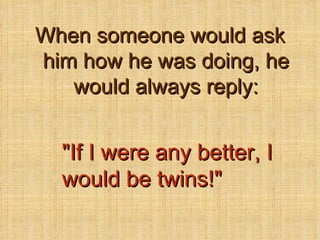 When someone would ask him how he was doing, he would always reply: &quot;If I were any better, I would be twins!&quot; 