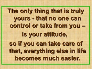 The only thing that is truly yours - that no one can control or take from you C is your attitude,   so if you can take care of that, everything else in life becomes much easier. 