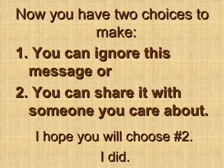 Now you have two choices to make: 1. You can ignore this message or 2. You can share it with someone you care about. I hope you will choose #2. I did. 