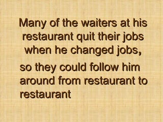 Many of the waiters at his restaurant quit their jobs when he changed jobs , so they could follow him around from restaurant to restaurant 