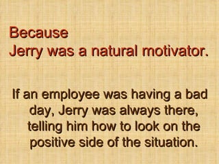 If an employee was having a bad day, Jerry was always there, telling him how to look on the positive side of the situation. Because Jerry was a natural motivator. 