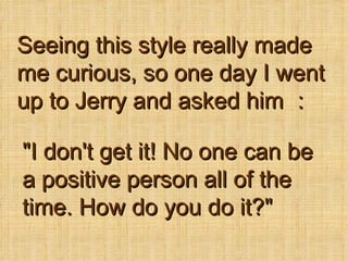Seeing this style really made me curious, so one day I went up to Jerry and asked him  &quot;I don't get it! No one can be a positive person all of the time. How do you do it?&quot;   