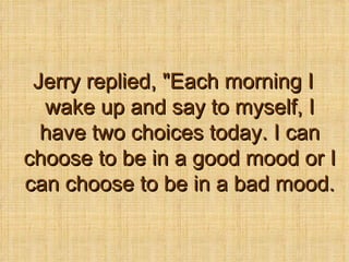 Jerry replied, &quot;Each morning I wake up and say to myself, I have two choices today. I can choose to be in a good mood or I can choose to be in a bad mood. 
