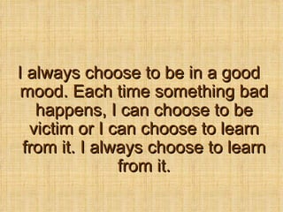 I always choose to be in a good mood. Each time something bad happens, I can choose to be victim or I can choose to learn from it. I always choose to learn from it. 