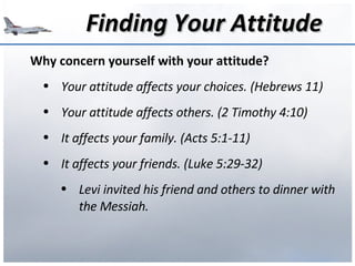Finding Your Attitude Why concern yourself with your attitude? Your attitude affects your choices. (Hebrews 11) Your attitude affects others. (2 Timothy 4:10) It affects your family. (Acts 5:1-11) It affects your friends. (Luke 5:29-32) Levi invited his friend and others to dinner with the Messiah. 