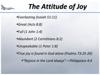 The Attitude of Joy Everlasting (Isaiah 51:11) Great (Acts 8:8) Full (1 John 1:4) Abundant (2 Corinthians 8:2) Unspeakable (1 Peter 1:8) True joy is found in God alone (Psalms 73:25-26) “ Rejoice in the Lord always”—Philippians 4:4 
