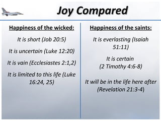 Joy Compared Happiness of the wicked: It is short (Job 20:5) It is uncertain (Luke 12:20) It is vain (Ecclesiastes 2:1,2) It is limited to this life (Luke 16:24, 25) Happiness of the saints: It is everlasting (Isaiah 51:11) It is certain  (2 Timothy 4:6-8) It will be in the life here after (Revelation 21:3-4 ) 