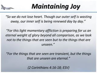 Maintaining Joy “ So we do not lose heart. Though our outer self is wasting away, our inner self is being renewed day by day.”  “ For this light momentary affliction is preparing for us an eternal weight of glory beyond all comparison, as we look not to the things that are seen but to the things that are unseen.”  “ For the things that are seen are transient, but the things that are unseen are eternal.” (2 Corinthians 4:16-18; ESV) 