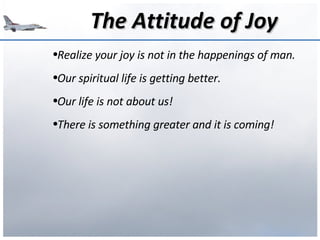 The Attitude of Joy Realize your joy is not in the happenings of man. Our spiritual life is getting better. Our life is not about us! There is something greater and it is coming! 
