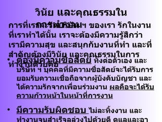 วินัย  และ คุณธรรมในการทำงาน การที่เราจะรักบริษัท ฯ ของเรา รักในงานที่เราทำได้นั้น เราจะต้องมีความรู้สึกว่า เรามีความสุข และสนุกกับงานที่ทำ และที่สำคัญต้องมีวินัย และคุณธรรมในการทำงานด้วยคือ ต้องมีความซื่อสัตย์  ทั้งต่อตัวเอง และบริษัท ฯ บุคคลที่มีความซื่อสัตย์จะได้รับการยอมรับความเชื่อถือจากผู้บังคับบัญชา และได้ความรักจากเพื่อนร่วมงาน  ผลคือจะได้รับความก้าวหน้าในหน้าที่การงาน มีความรับผิดชอบ   ไม่ละทิ้งงาน และทำงานจนสำเร็จลุล่วงไปด้วยดี ดูแลและอาใจใส่มีความรอบคอบในการทำงาน มีระเบียบวินัย ดูแล และให้คำปรึกษาแก่ผู้บังคับบัญชา 