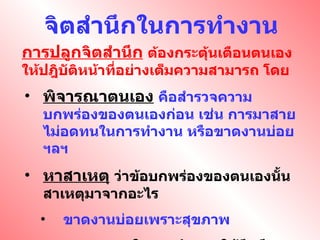 จิตสำนึกในการทำงาน การปลูกจิตสำนึก   ต้องกระตุ้นเตือนตนเองให้ปฎิบัติหน้าที่อย่างเต็มความสามารถ โดย พิจารณาตนเอง   คือสำรวจความบกพร่องของตนเองก่อน เช่น การมาสาย ไม่อดทนในการทำงาน หรือขาดงานบ่อย ฯลฯ หาสาเหตุ   ว่าข้อบกพร่องของตนเองนั้นสาเหตุมาจากอะไร ขาดงานบ่อยเพราะสุขภาพ ความอดทนในการทำงาน ให้นึกถึงอนาคตของครอบครัว ความตั้งใจ เพื่อต้องการความก้าวหน้าของตนเอง 