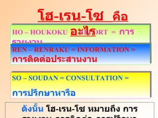 HO – HOUKOKU  =  REPORT  =  การรายงาน REN – RENRAKU = INFORMATION =  การติดต่อประสานงาน โฮ - เรน - โซ  คืออะไร SO – SOUDAN = CONSULTATION =  การปรึกษาหารือ ดังนั้น  โฮ - เรน - โซ หมายถึง การรายงาน - การติดต่อ - การปรึกษา 