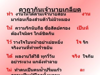 คาถากันเจ้านายเกลียด ทำ   งานให้ได้ตามเจ้านายสอน  งาน  มาก่อนเรื่องส่วนตัวไม่มัวหมอง ให้  ความรักนับถือ ซื่อสัตย์ครอง  เป็น ที่  ต้องใจมิตร ใกล้ชิดกัน ไว้   วางใจใบหน้าอย่าเย่อหยิ่ง  ใจ  รักจริงงานที่ทำพร่ำขยัน ได้   ผลงานได้วิธี ทุกวี่วัน  จริง   ใจกันอย่าระแวง แกล้งทำลาย  ไม่   ทำตนเป็นคนน้ำปริ่มแก้ว  ละ   ความเป็นผู้รู้โลกทั้งหลาย ทิ้ง   โมหะ สะสาง สร้างใจ กาย  นาย  เข้าใจ ใกล้ชิด ไม่บิดเบียน 