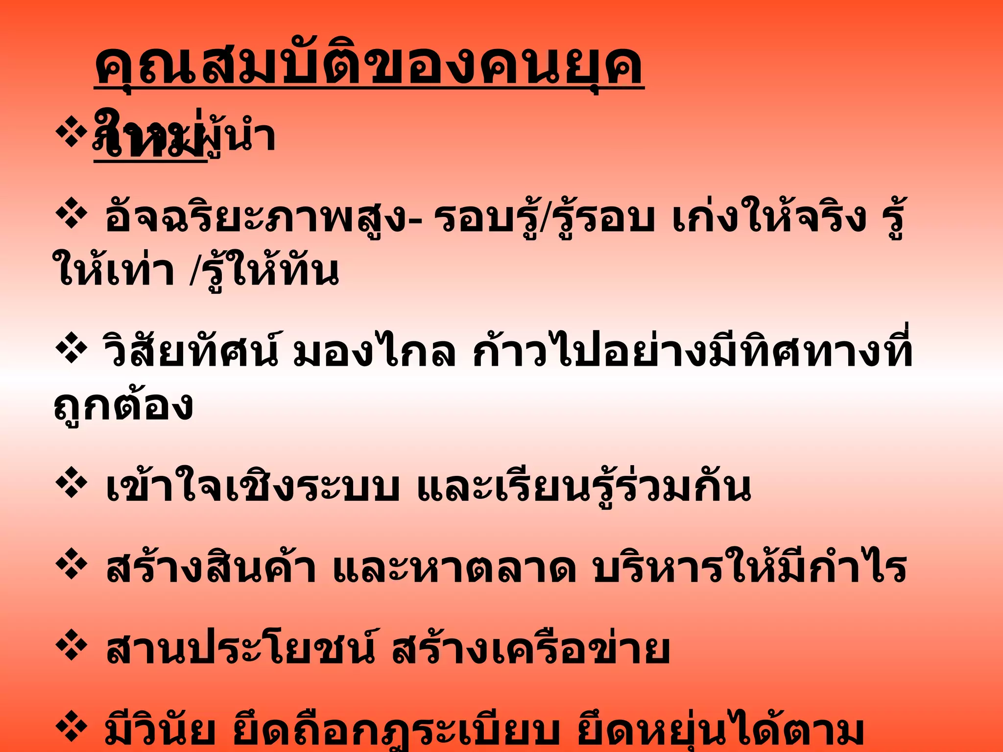 คุณสมบัติของคนยุคใหม่ ภาวะผู้นำ อัจฉริยะภาพสูง -  รอบรู้ / รู้รอบ เก่งให้จริง รู้ให้เท่า  / รู้ให้ทัน วิสัยทัศน์ มองไกล ก้าวไปอย่างมีทิศทางที่ถูกต้อง เข้าใจเชิงระบบ และเรียนรู้ร่วมกัน สร้างสินค้า และหาตลาด บริหารให้มีกำไร สานประโยชน์ สร้างเครือข่าย มีวินัย ยึดถือกฎระเบียบ ยึดหยุ่นได้ตามกาลเทศะ 