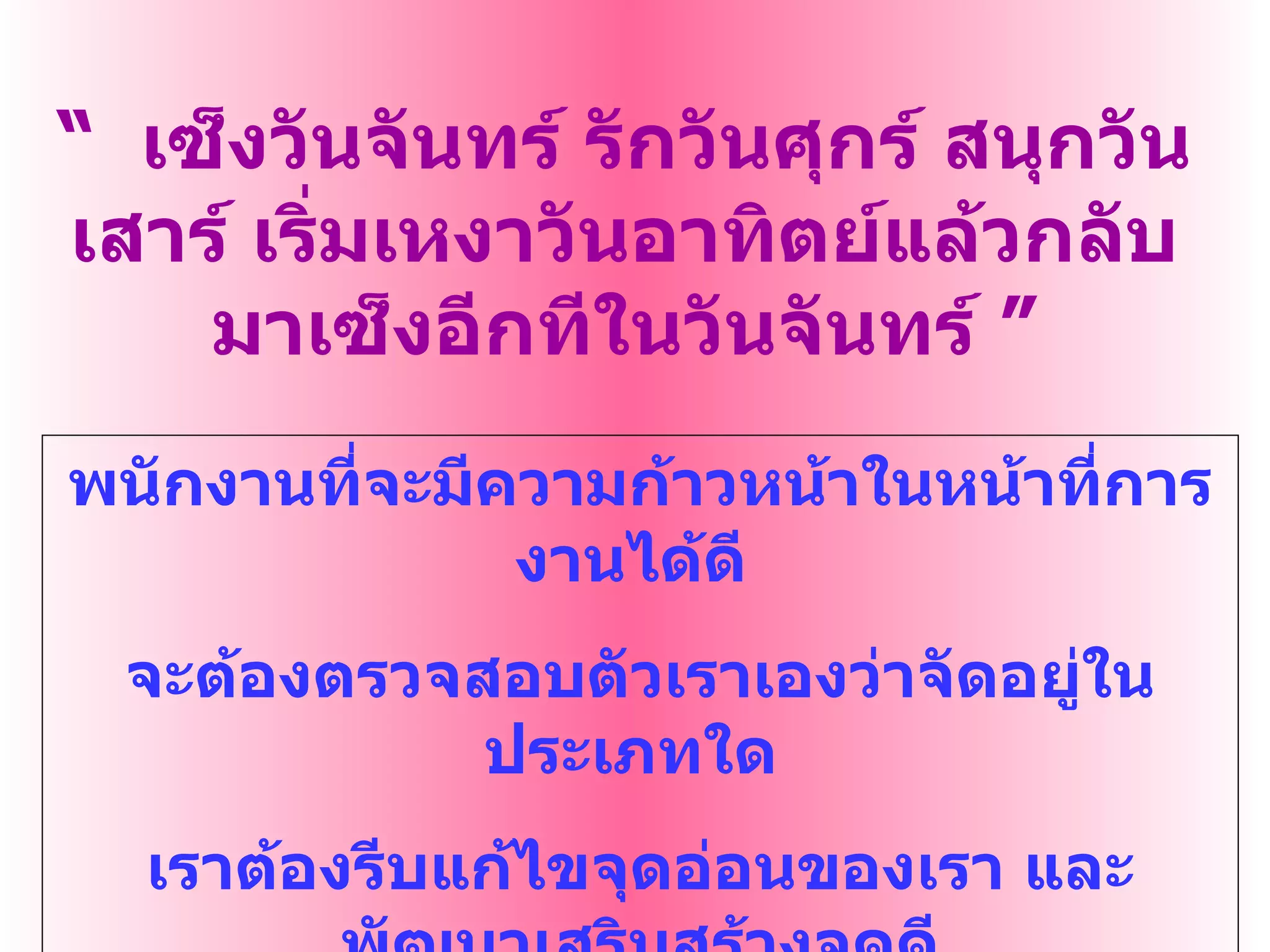 “   เซ็งวันจันทร์ รักวันศุกร์ สนุกวันเสาร์ เริ่มเหงาวันอาทิตย์แล้วกลับมาเซ็งอีกทีในวันจันทร์  ” พนักงานที่จะมีความก้าวหน้าในหน้าที่การงานได้ดี  จะต้องตรวจสอบตัวเราเองว่าจัดอยู่ในประเภทใด  เราต้องรีบแก้ไขจุดอ่อนของเรา และพัฒนาเสริมสร้างจุดดี ให้เกิดขึ้น เพื่อความสำเร็จในการทำงาน 