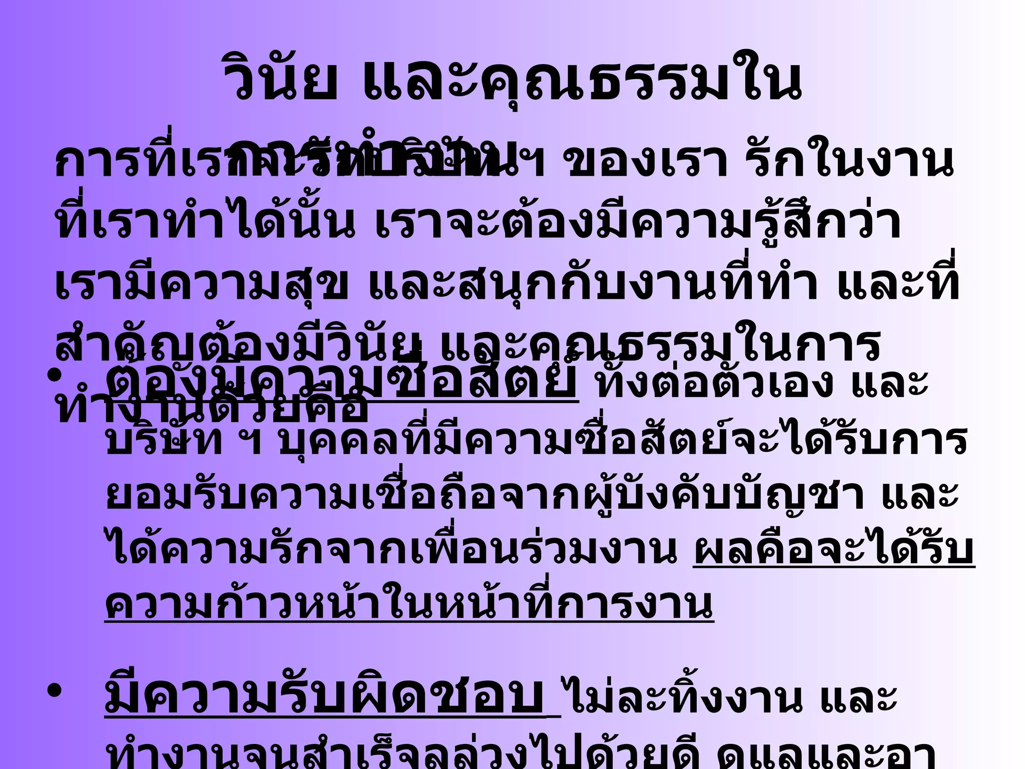 วินัย  และ คุณธรรมในการทำงาน การที่เราจะรักบริษัท ฯ ของเรา รักในงานที่เราทำได้นั้น เราจะต้องมีความรู้สึกว่า เรามีความสุข และสนุกกับงานที่ทำ และที่สำคัญต้องมีวินัย และคุณธรรมในการทำงานด้วยคือ ต้องมีความซื่อสัตย์  ทั้งต่อตัวเอง และบริษัท ฯ บุคคลที่มีความซื่อสัตย์จะได้รับการยอมรับความเชื่อถือจากผู้บังคับบัญชา และได้ความรักจากเพื่อนร่วมงาน  ผลคือจะได้รับความก้าวหน้าในหน้าที่การงาน มีความรับผิดชอบ   ไม่ละทิ้งงาน และทำงานจนสำเร็จลุล่วงไปด้วยดี ดูแลและอาใจใส่มีความรอบคอบในการทำงาน มีระเบียบวินัย ดูแล และให้คำปรึกษาแก่ผู้บังคับบัญชา 