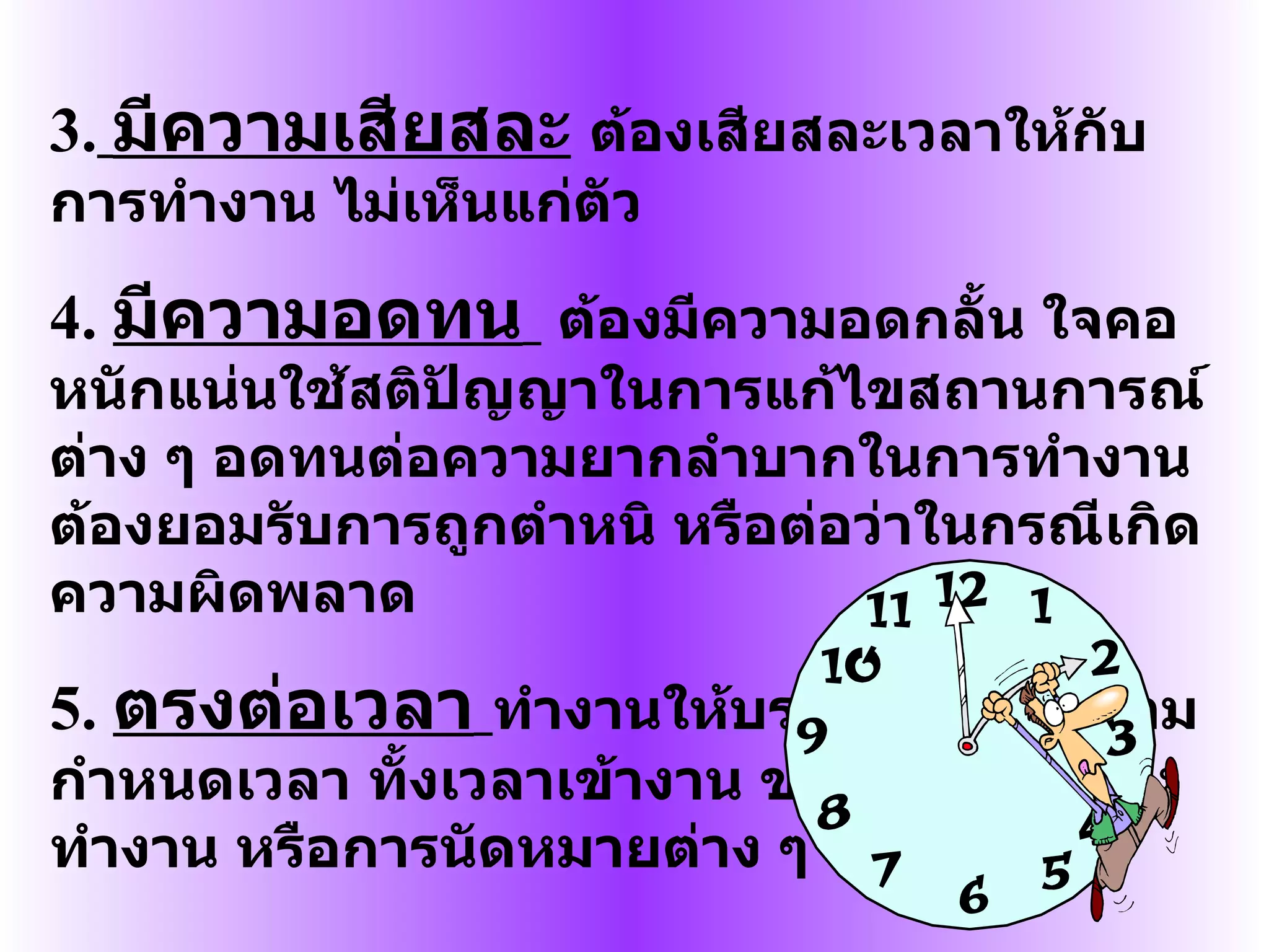 3.   มีความเสียสละ   ต้องเสียสละเวลาให้กับการทำงาน ไม่เห็นแก่ตัว 4.  มีความอดทน   ต้องมีความอดกลั้น ใจคอหนักแน่นใช้สติปัญญาในการแก้ไขสถานการณ์ต่าง ๆ อดทนต่อความยากลำบากในการทำงานต้องยอมรับการถูกตำหนิ หรือต่อว่าในกรณีเกิดความผิดพลาด 5.  ตรงต่อเวลา   ทำงานให้บรรลุผลสำเร็จตามกำหนดเวลา ทั้งเวลาเข้างาน ขณะทำงาน หลังทำงาน หรือการนัดหมายต่าง ๆ 