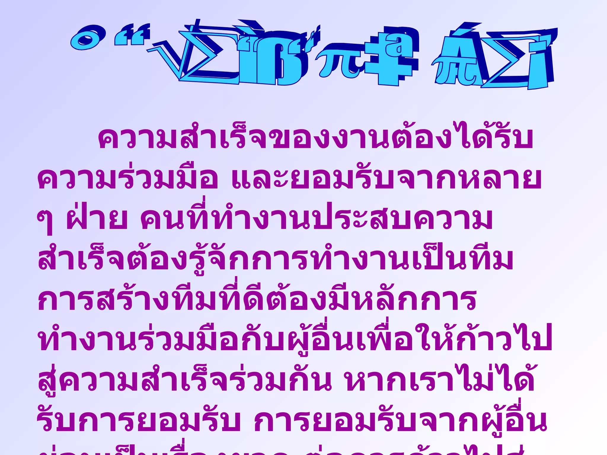 การทำงานเป็นทีม ความสำเร็จของงานต้องได้รับความร่วมมือ และยอมรับจากหลาย ๆ ฝ่าย คนที่ทำงานประสบความสำเร็จต้องรู้จักการทำงานเป็นทีม การสร้างทีมที่ดีต้องมีหลักการทำงานร่วมมือกับผู้อื่นเพื่อให้ก้าวไปสู่ความสำเร็จร่วมกัน หากเราไม่ได้รับการยอมรับ การยอมรับจากผู้อื่นย่อมเป็นเรื่องยาก ต่อการก้าวไปสู่เป้าหมายได้ ทุกคนทำงานต้องมีเพื่อน ไม่มีใครทำงานโดยปราศจากเพื่อน เพื่อนฝูงจะมีส่วนสำคัญต่อการทำงาน และความสำเร็จ 