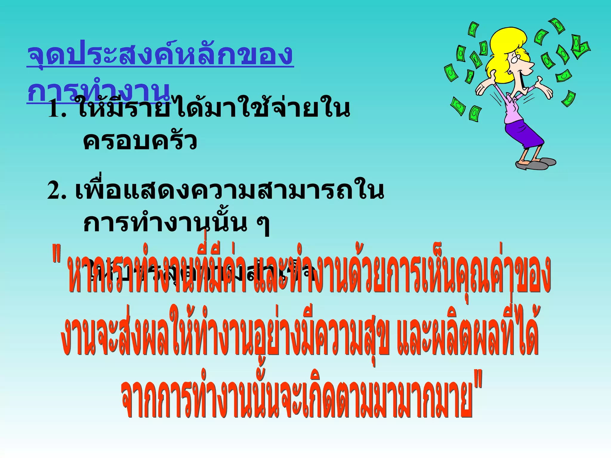 จุดประสงค์หลักของการทำงาน 1.  ให้มีรายได้มาใช้จ่ายในครอบครัว 2.  เพื่อแสดงความสามารถในการทำงานนั้น ๆ  ให้บรรลุความสำเร็จ " หากเราทำงานที่มีค่า และทำงานด้วยการเห็นคุณค่าของ งานจะส่งผลให้ทำงานอย่างมีความสุข และผลิตผลที่ได้ จากการทำงานนั้นจะเกิดตามมามากมาย" 