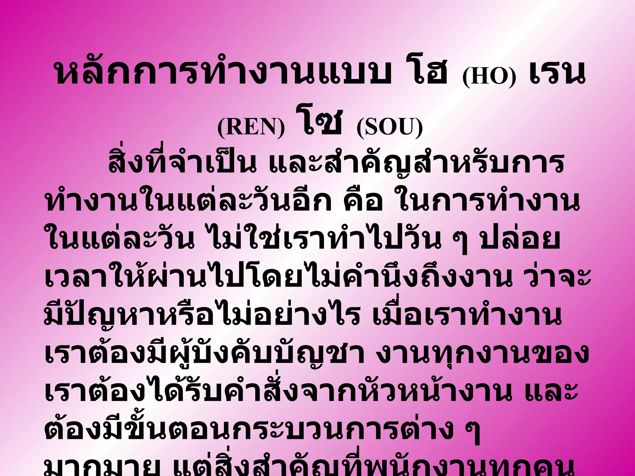 สิ่งที่จำเป็น และสำคัญสำหรับการทำงานในแต่ละวันอีก คือ ในการทำงานในแต่ละวัน ไม่ใช่เราทำไปวัน ๆ ปล่อยเวลาให้ผ่านไปโดยไม่คำนึงถึงงาน ว่าจะมีปัญหาหรือไม่อย่างไร เมื่อเราทำงาน เราต้องมีผู้บังคับบัญชา งานทุกงานของเราต้องได้รับคำสั่งจากหัวหน้างาน และต้องมีขั้นตอนกระบวนการต่าง ๆ มากมาย แต่สิ่งสำคัญที่พนักงานทุกคนควรจะต้องใช้ตลอดการทำงานคือ   หลักการทำงานแบบ  โฮ  (HO)   เรน  (REN)   โซ  (SOU) หลักการทำงานแบบ   โฮ   (HO)   เรน   (REN)   โซ  (SOU) 
